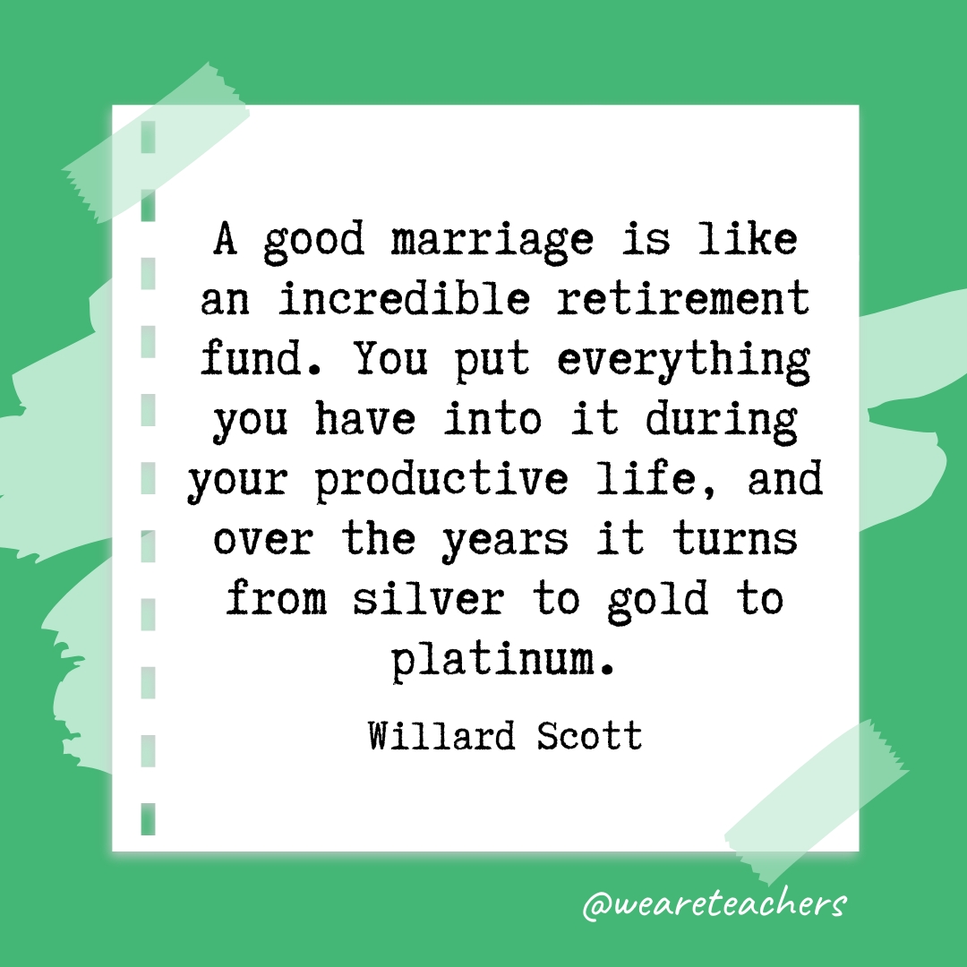 A good marriage is like an incredible retirement fund. You put everything you have into it during your productive life, and over the years it turns from silver to gold to platinum. —Willard Scott - retirement quotes