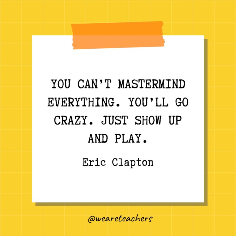 You can’t mastermind everything. You’ll go crazy. Just show up and play. - Eric Clapton