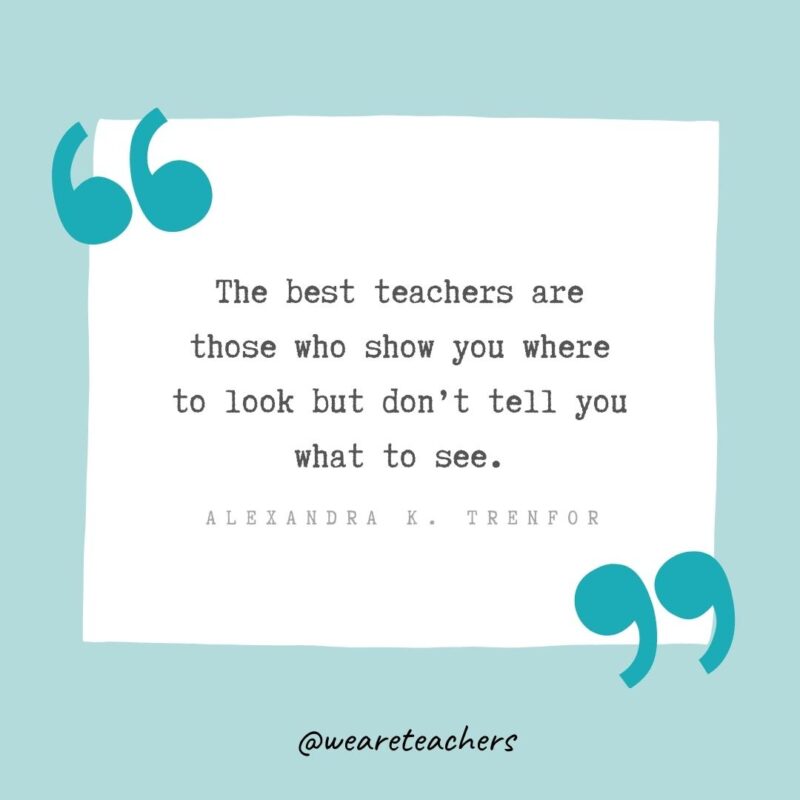 The best teachers are those who show you where to look but don’t tell you what to see. —Alexandra K. Trenfor- Teacher Appreciation Quotes