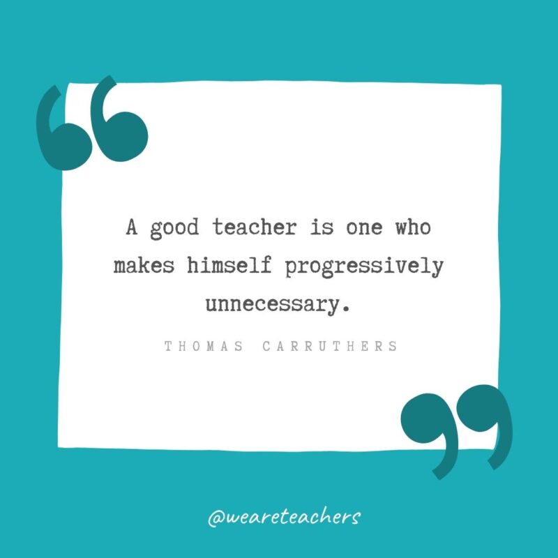 A good teacher is one who makes himself progressively unnecessary. —Thomas Carruthers