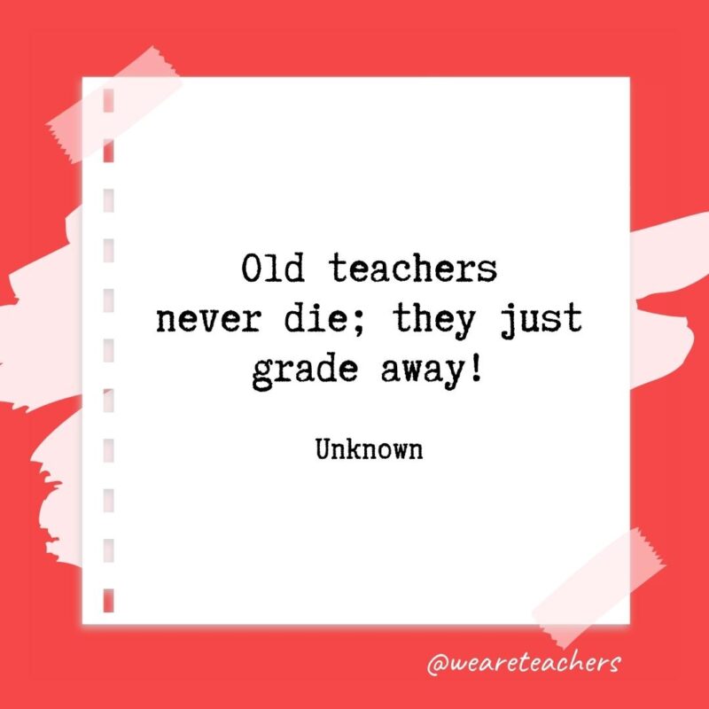 Old teachers never die; they just grade away! —Unknown