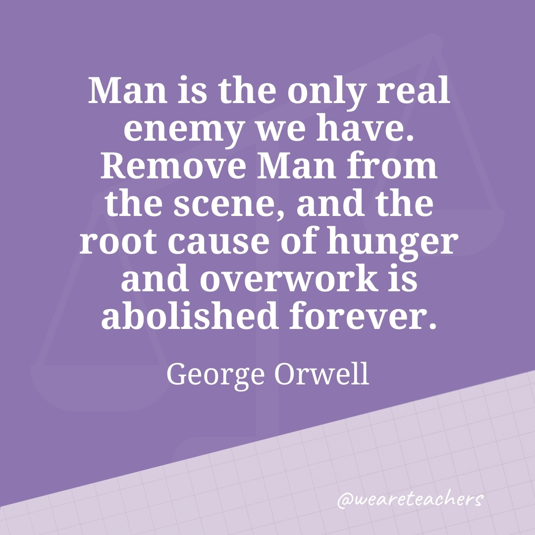 Man is the only real enemy we have. Remove Man from the scene, and the root cause of hunger and overwork is abolished forever. —George Orwell