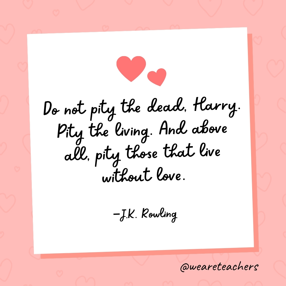Do not pity the dead, Harry. Pity the living. And above all, pity those that live without love. — J.K. Rowling- valentine's day quotes