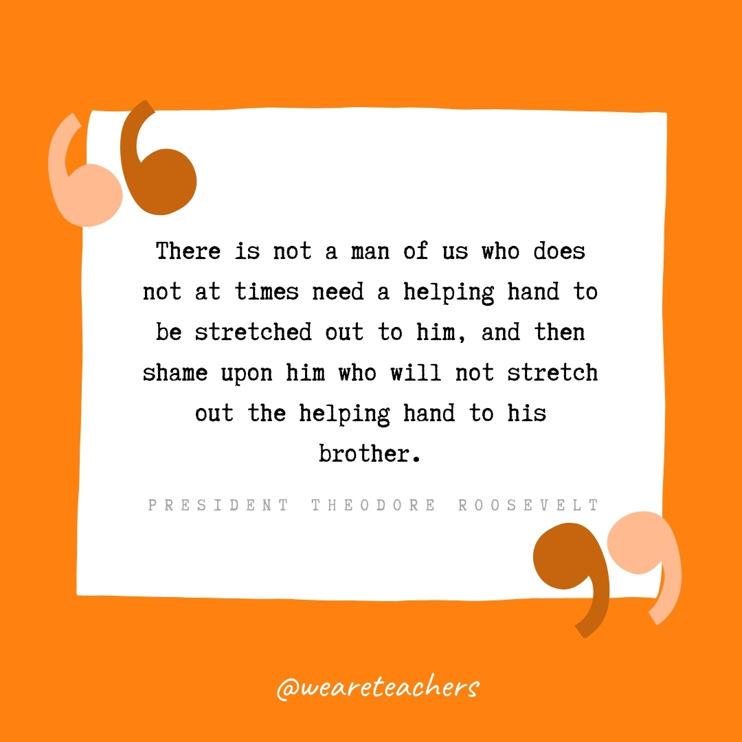 There is not a man of us who does not at times need a helping hand to be stretched out to him, and then shame upon him who will not stretch out the helping hand to his brother. -President Theodore Roosevelt