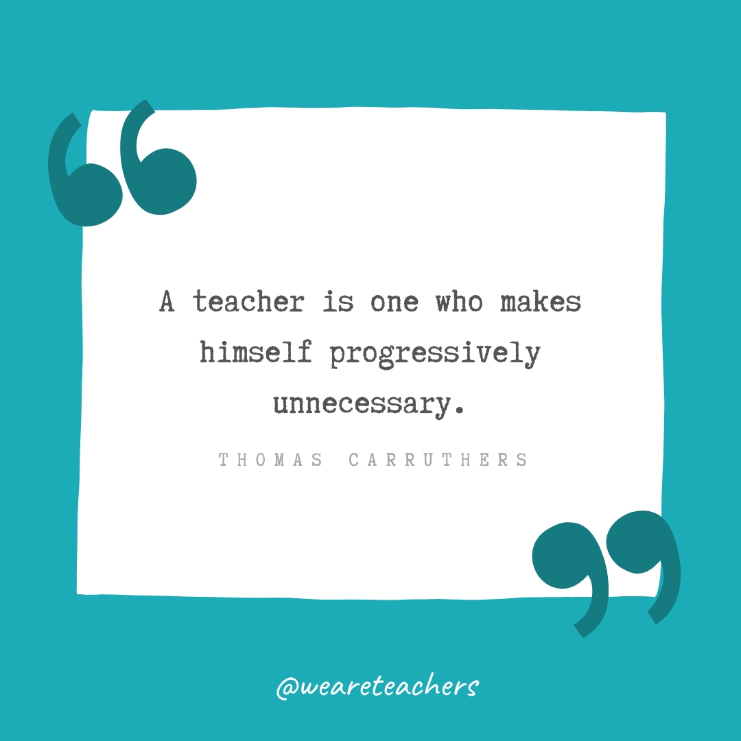 A teacher is one who makes himself progressively unnecessary. —Thomas Carruthers