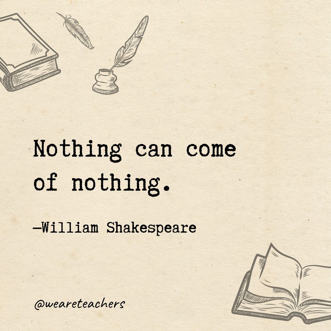 Nothing can come of nothing.- Shakespeare quotes