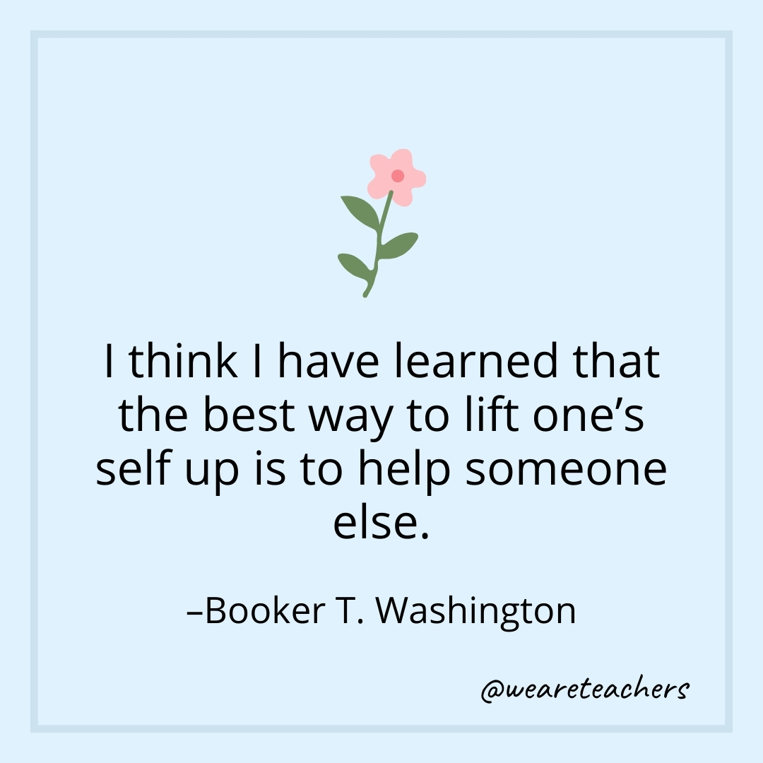 I think I have learned that the best way to lift one's self up is to help someone else. – Booker T. Washington- teamwork quotes