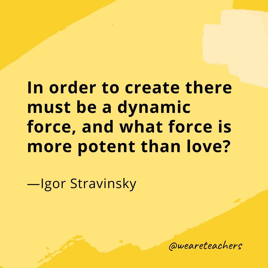 In order to create there must be a dynamic force, and what force is more potent than love? —Igor Stravinsky