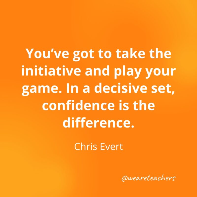 You've got to take the initiative and play your game. In a decisive set, confidence is the difference. —Chris Evert
