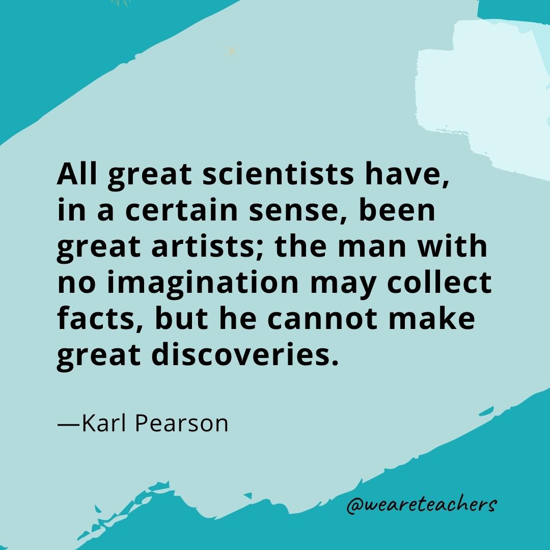 All great scientists have, in a certain sense, been great artists; the man with no imagination may collect facts, but he cannot make great discoveries. —Karl Pearson- quotes about art