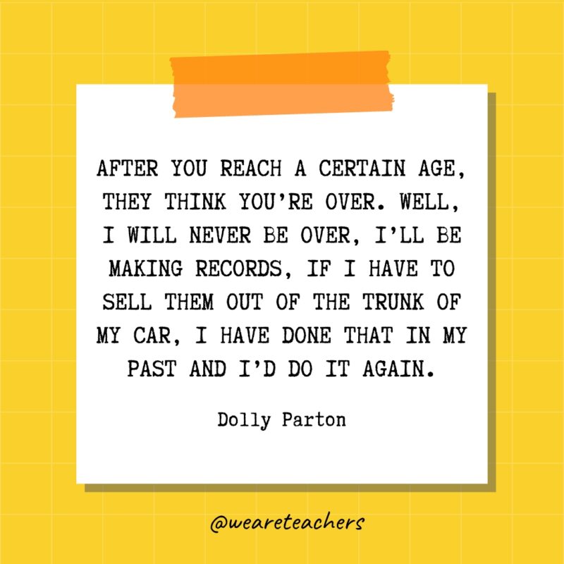After you reach a certain age, they think you’re over. Well, I will never be over, I’ll be making records, if I have to sell them out of the trunk of my car, I have done that in my past and I’d do it again. - Dolly Parton- quotes about success