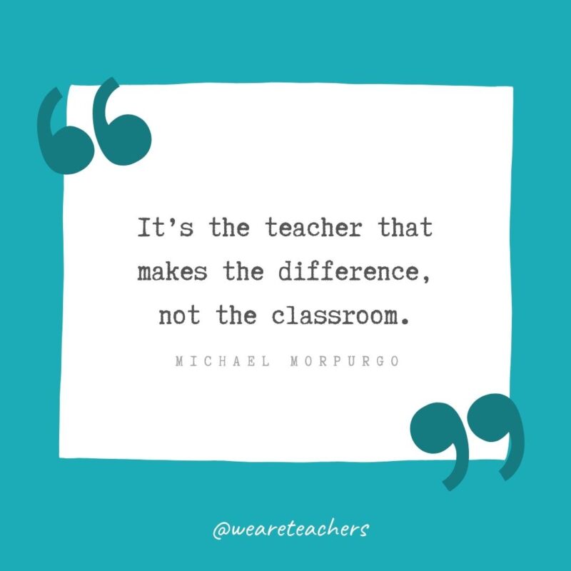 It’s the teacher that makes the difference, not the classroom. —Michael Morpurgo