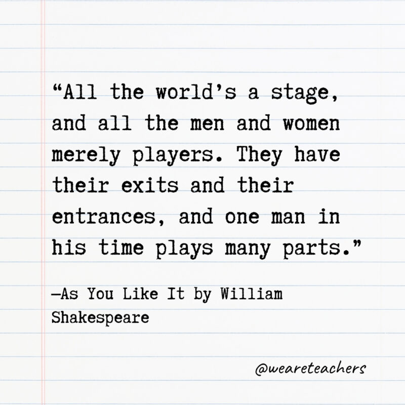 All the world’s a stage, and all the men and women merely players. They have their exits and their entrances, and one man in his time plays many parts.