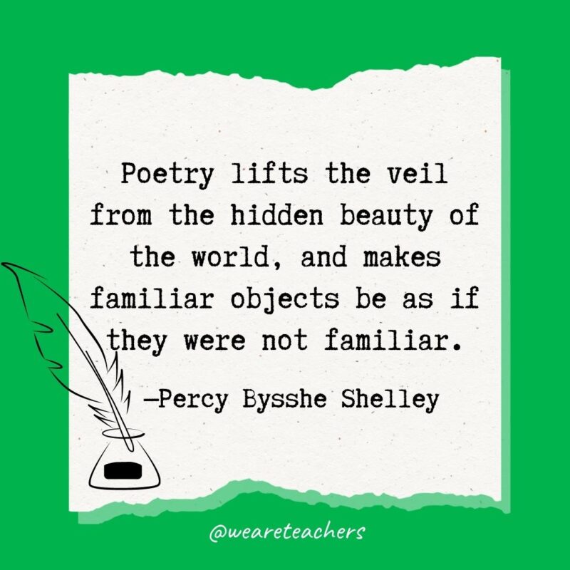 Poetry lifts the veil from the hidden beauty of the world, and makes familiar objects be as if they were not familiar. —Percy Bysshe Shelley- poetry quotes