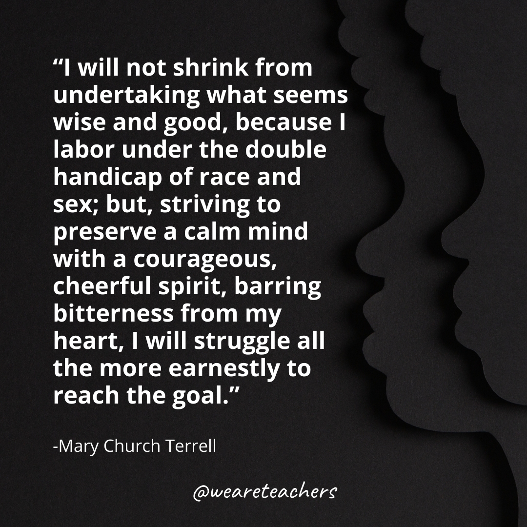 I will not shrink from undertaking what seems wise and good, because I labor under the double handicap of race and sex; but, striving to preserve a calm mind with a courageous, cheerful spirit, barring bitterness from my heart, I will struggle all the more earnestly to reach the goal. black history month quotes