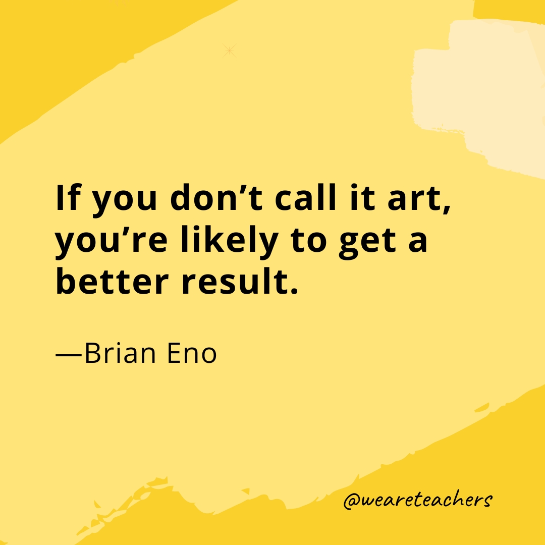 If you don't call it art, you're likely to get a better result. —Brian Eno