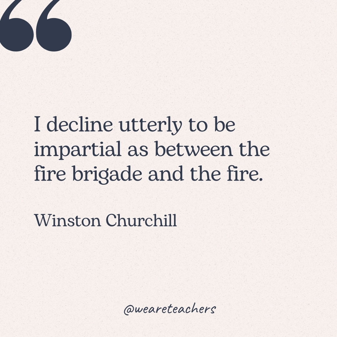 I decline utterly to be impartial as between the fire brigade and the fire. -Winston Churchill