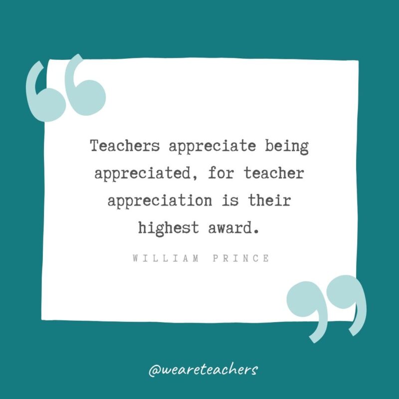 Teachers appreciate being appreciated, for teacher appreciation is their highest award. —William Prince