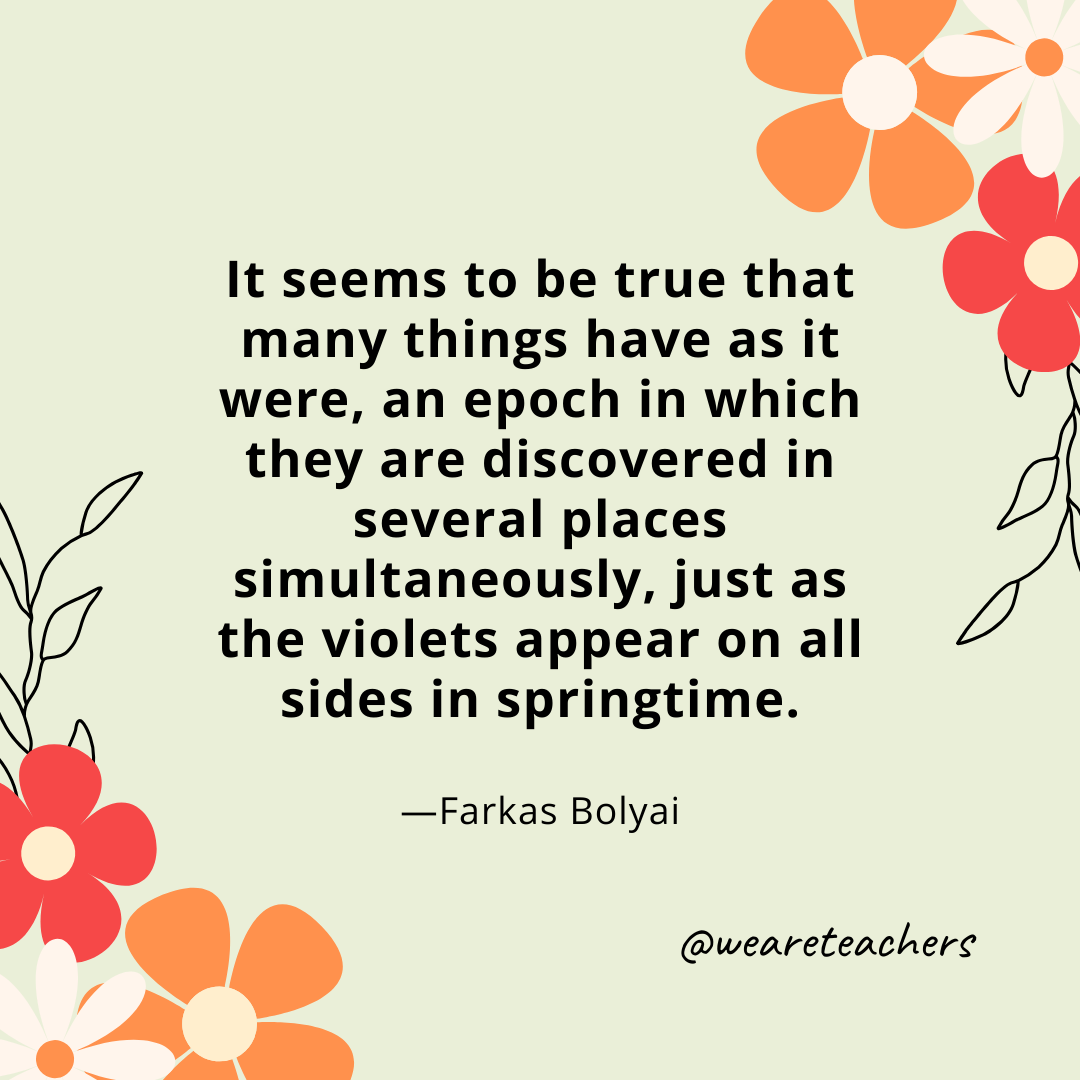 It seems to be true that many things have as it were, an epoch in which they are discovered in several places simultaneously, just as the violets appear on all sides in springtime. - Farkas Bolyai