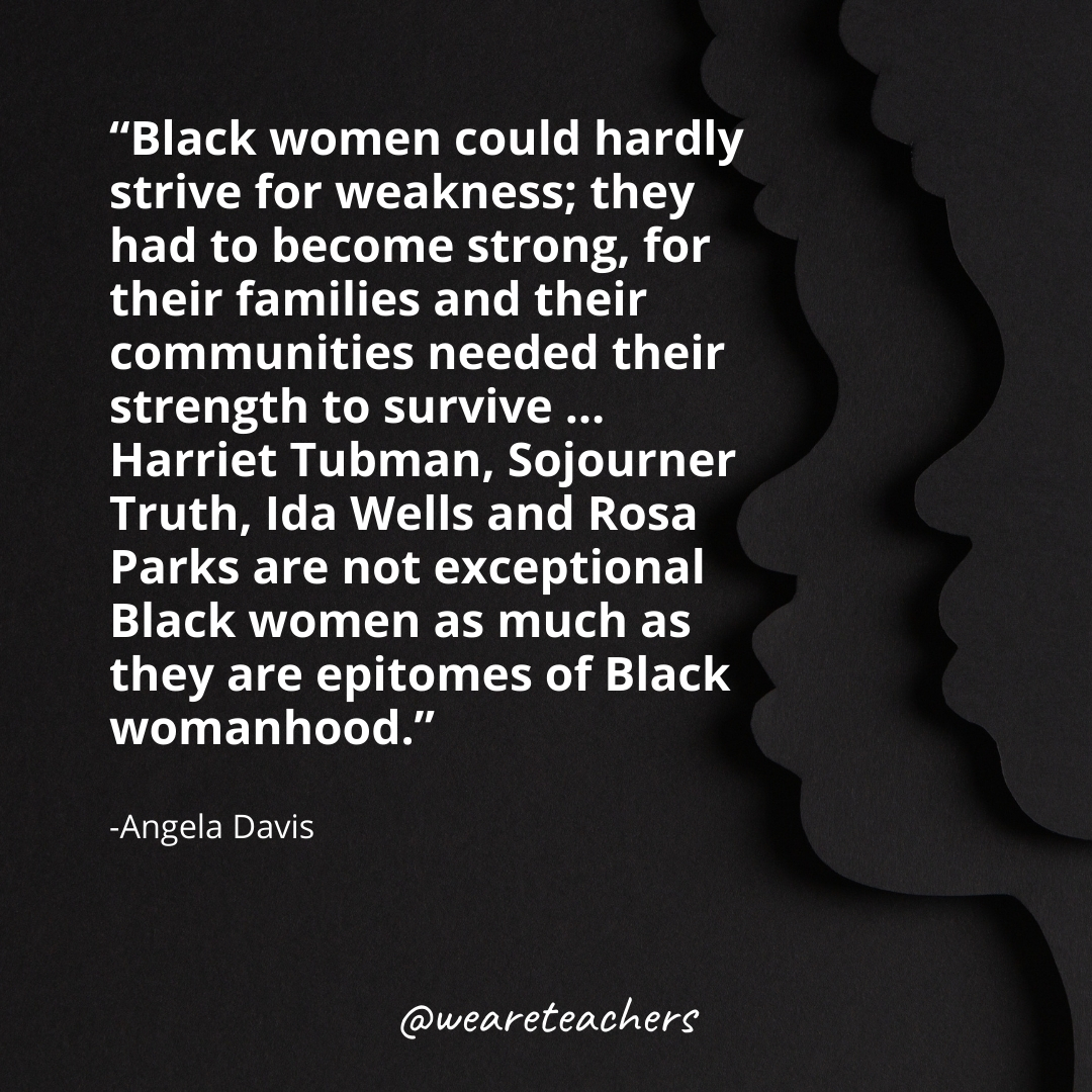 Black women could hardly strive for weakness; they had to become strong, for their families and their communities needed their strength to survive ... Harriet Tubman, Sojourner Truth, Ida Wells and Rosa Parks are not exceptional Black women as much as they are epitomes of Black womanhood.