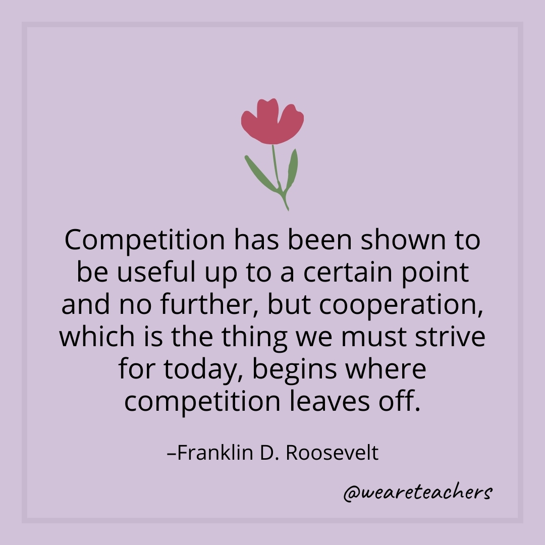Competition has been shown to be useful up to a certain point and no further, but cooperation, which is the thing we must strive for today, begins where competition leaves off. – Franklin D. Roosevelt