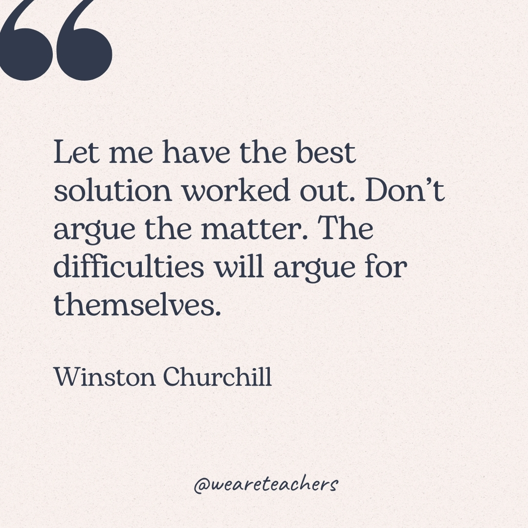 Let me have the best solution worked out. Don’t argue the matter. The difficulties will argue for themselves. -Winston Churchill