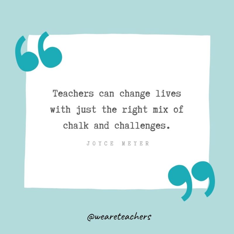 Teachers can change lives with just the right mix of chalk and challenges. —Joyce Meyer- Teacher Appreciation Quotes