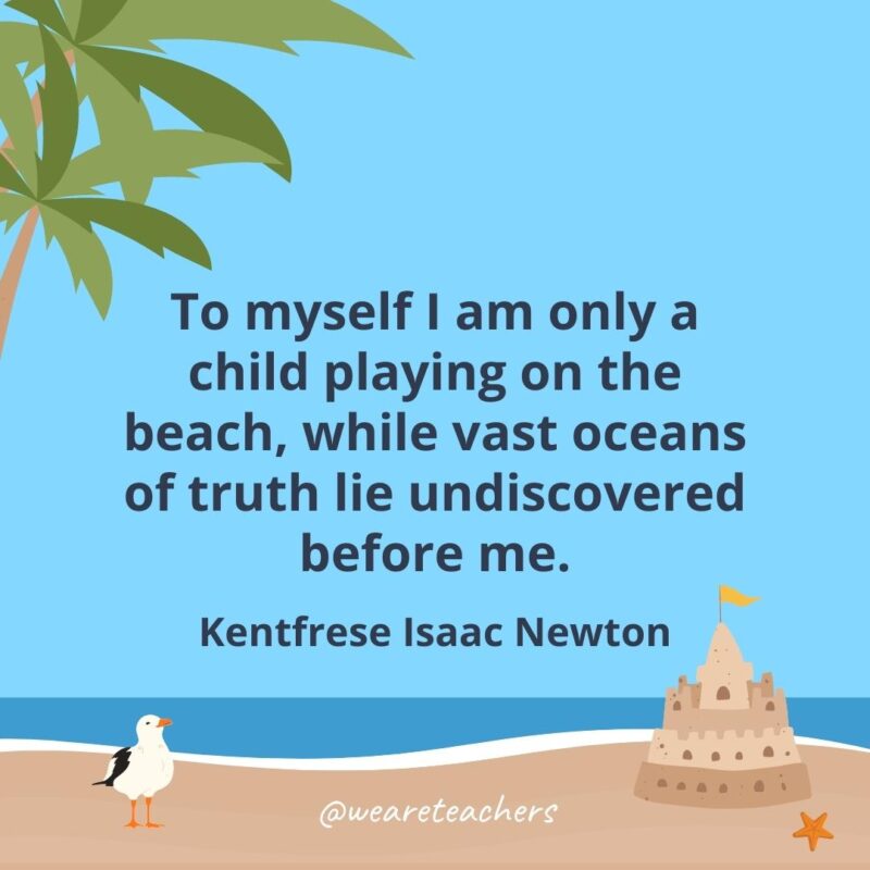 To myself I am only a child playing on the beach, while vast oceans of truth lie undiscovered before me.