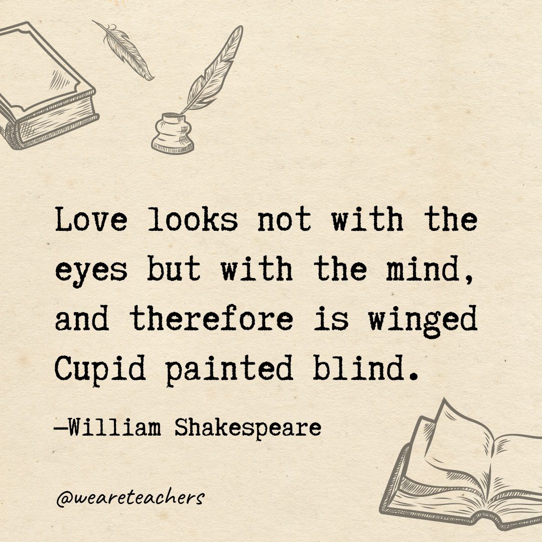 Love looks not with the eyes but with the mind, and therefore is winged Cupid painted blind.