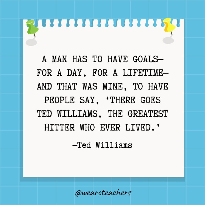 A man has to have goals—for a day, for a lifetime—and that was mine, to have people say, ‘There goes Ted Williams, the greatest hitter who ever lived.’