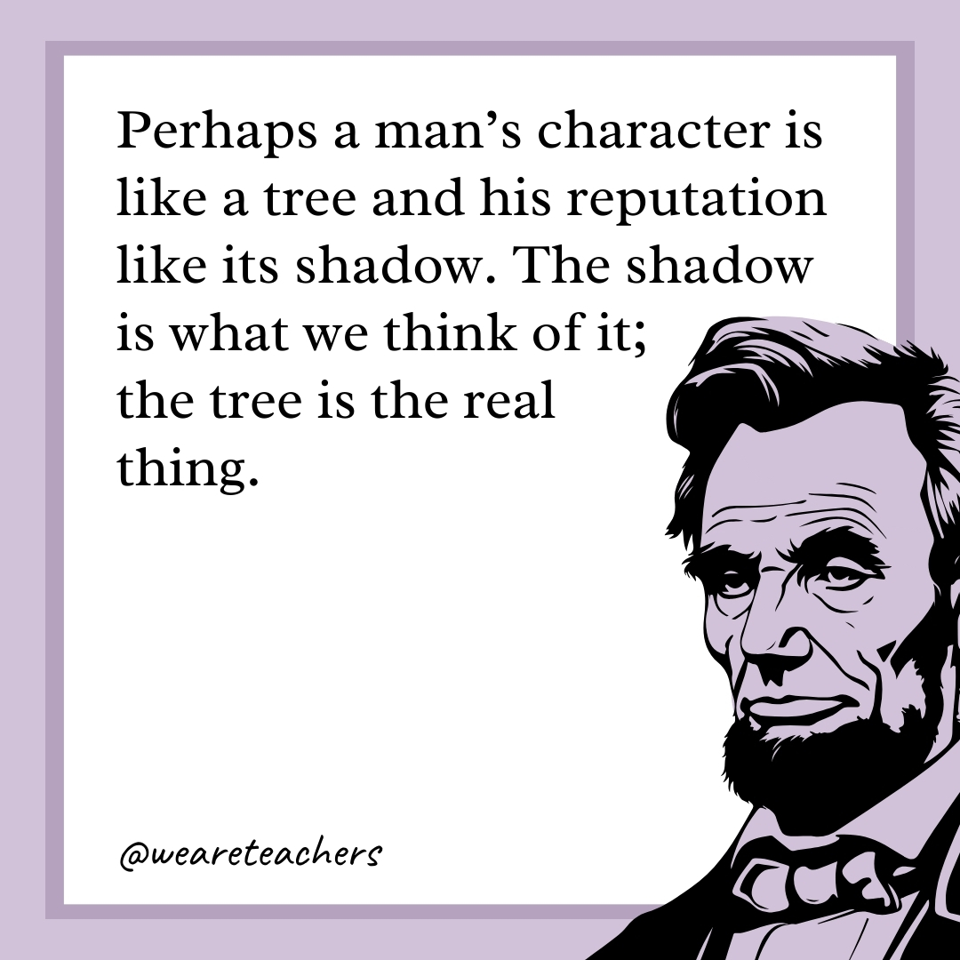 Perhaps a man’s character is like a tree and his reputation like its shadow. The shadow is what we think of it; the tree is the real thing. 