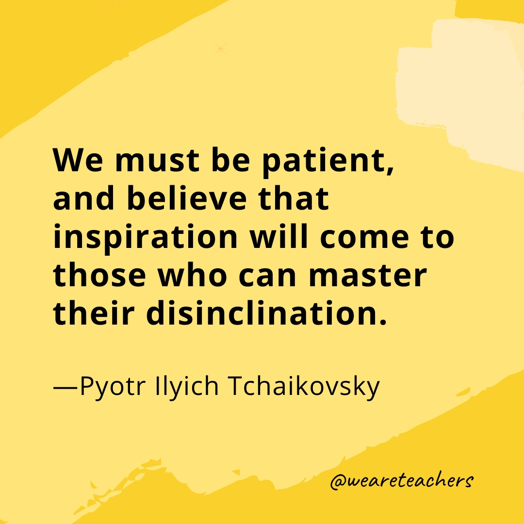 We must be patient, and believe that inspiration will come to those who can master their disinclination. —Pyotr Ilyich Tchaikovsky