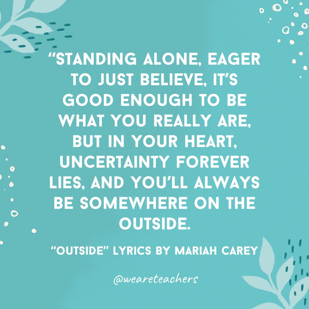 Standing alone, eager to just believe, it's good enough to be what you really are, but in your heart, uncertainty forever lies, and you'll always be somewhere on the outside. - 