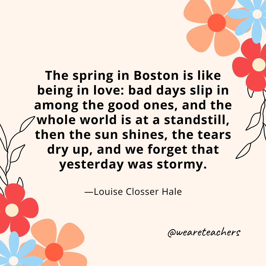 The spring in Boston is like being in love: bad days slip in among the good ones, and the whole world is at a standstill, then the sun shines, the tears dry up, and we forget that yesterday was stormy. - Louise Closser Hale- spring quotes