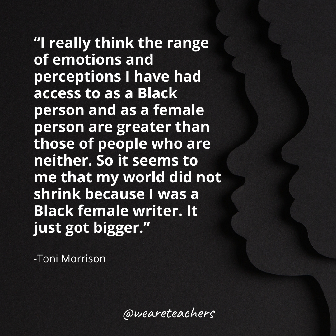 I really think the range of emotions and perceptions I have had access to as a Black person and as a female person are greater than those of people who are neither. So it seems to me that my world did not shrink because I was a Black female writer. It just got bigger.