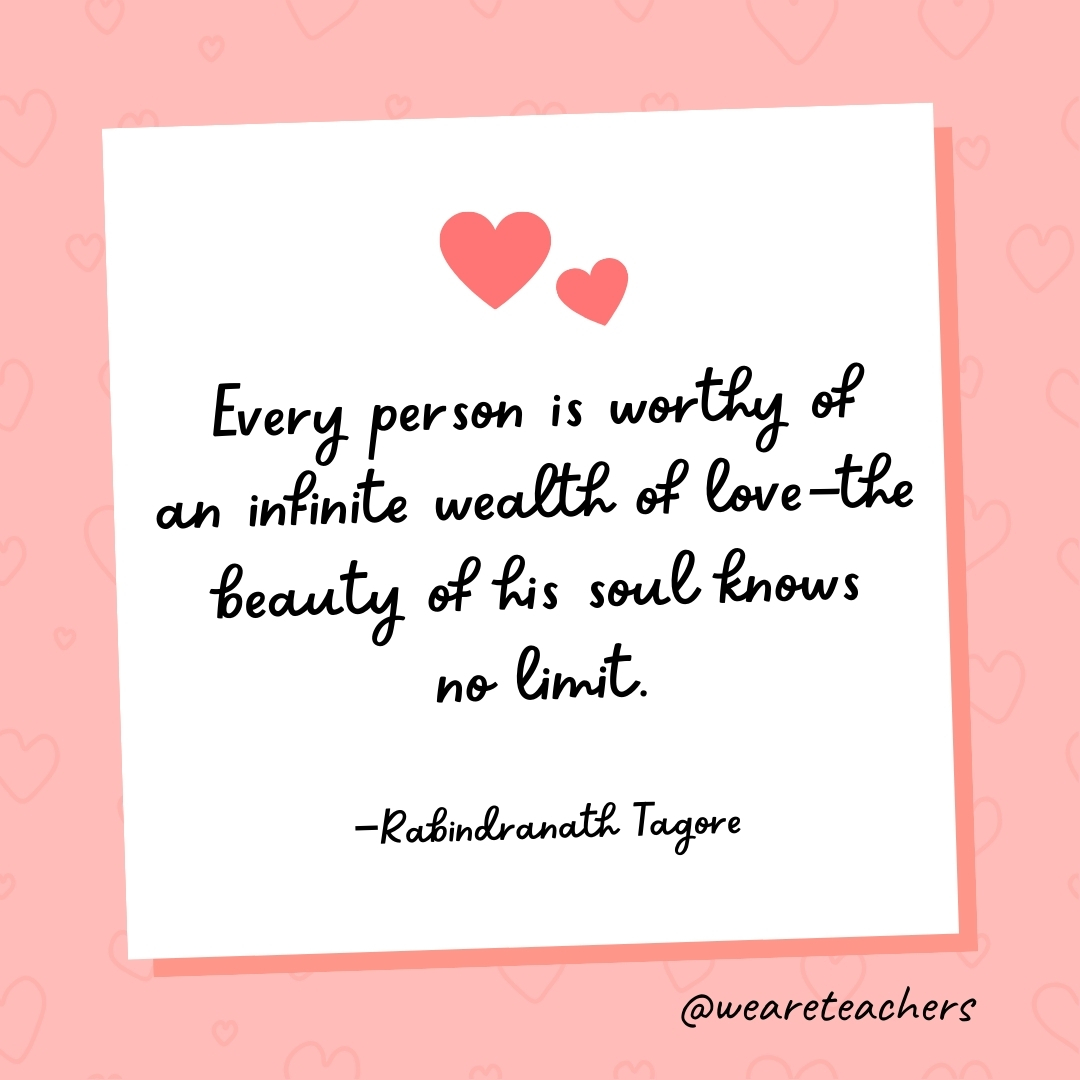 Every person is worthy of an infinite wealth of love—the beauty of his soul knows no limit. —Rabindranath Tagore- valentine's day quotes