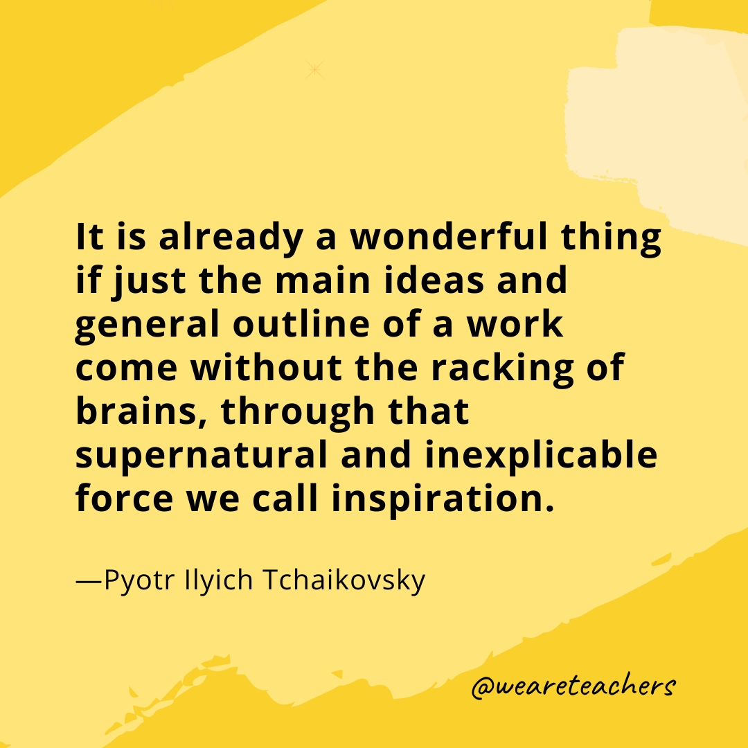 It is already a wonderful thing if just the main ideas and general outline of a work come without the racking of brains, through that supernatural and inexplicable force we call inspiration. —Pyotr Ilyich Tchaikovsky