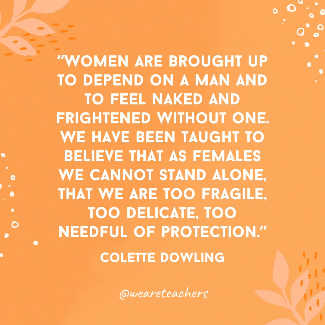 Women are brought up to depend on a man and to feel naked and frightened without one. We have been taught to believe that as females we cannot stand alone, that we are too fragile, too delicate, too needful of protection.