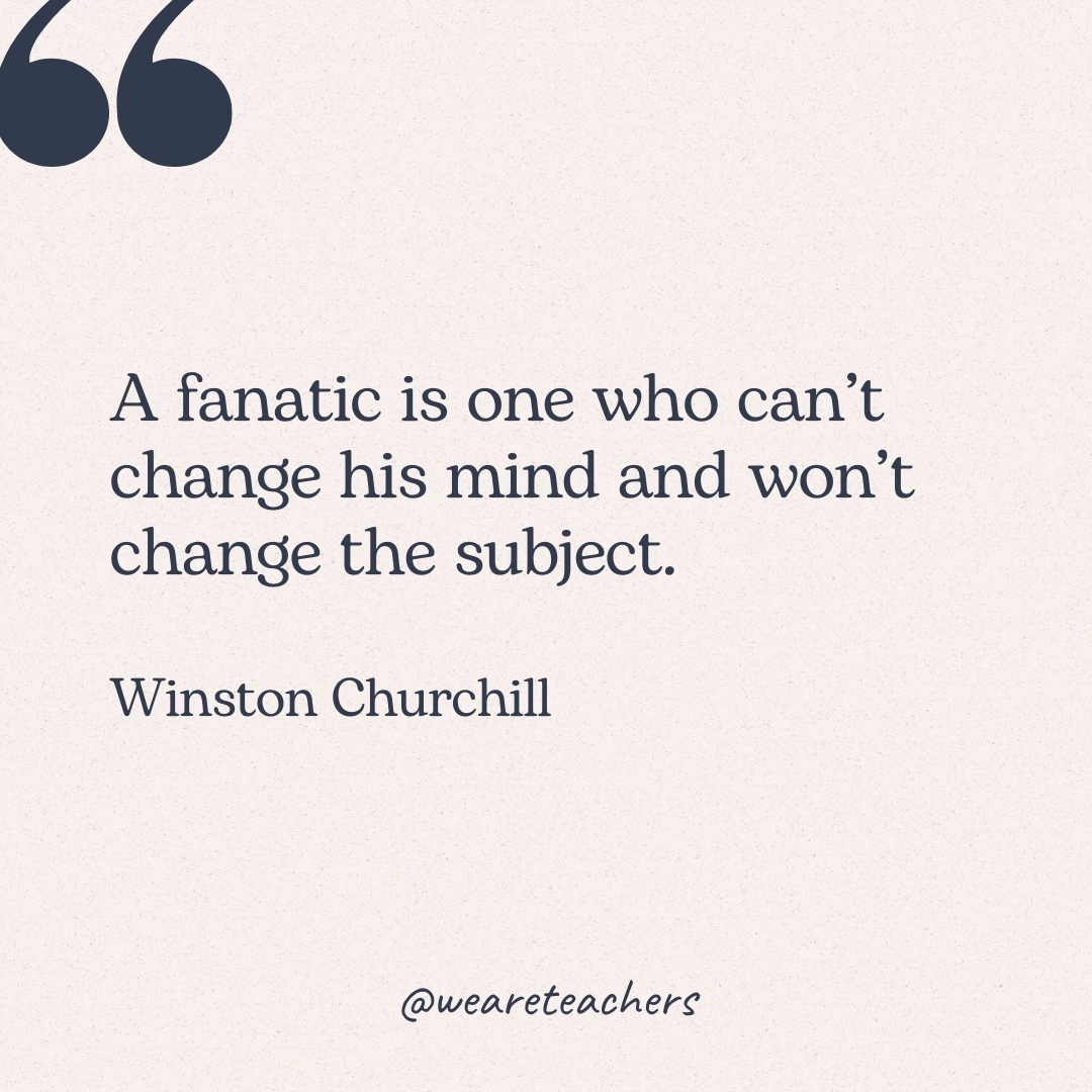 A fanatic is one who can't change his mind and won't change the subject. -Winston Churchill