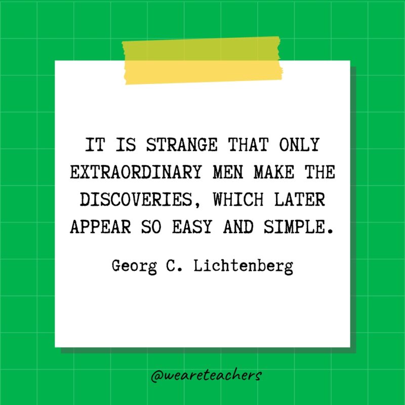 It is strange that only extraordinary men make the discoveries, which later appear so easy and simple. - Georg C. Lichtenberg