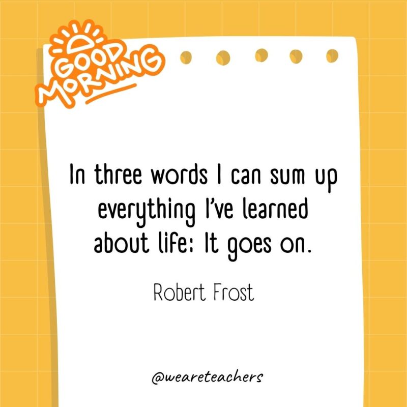 In three words I can sum up everything I’ve learned about life: It goes on. ― Robert Frost- good morning quotes