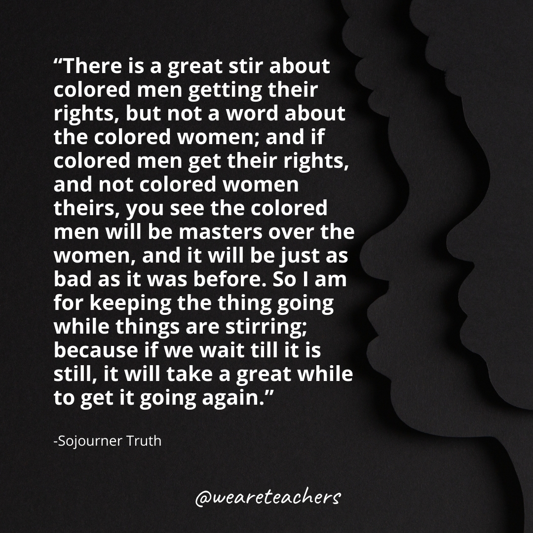 There is a great stir about colored men getting their rights, but not a word about the colored women; and if colored men get their rights, and not colored women theirs, you see the colored men will be masters over the women, and it will be just as bad as it was before. So I am for keeping the thing going while things are stirring; because if we wait till it is still, it will take a great while to get it going again. black history month quotes