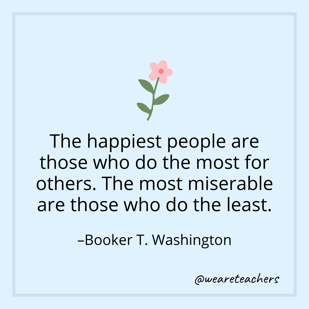 The happiest people are those who do the most for others. The most miserable are those who do the least. – Booker T. Washington- teamwork quotes