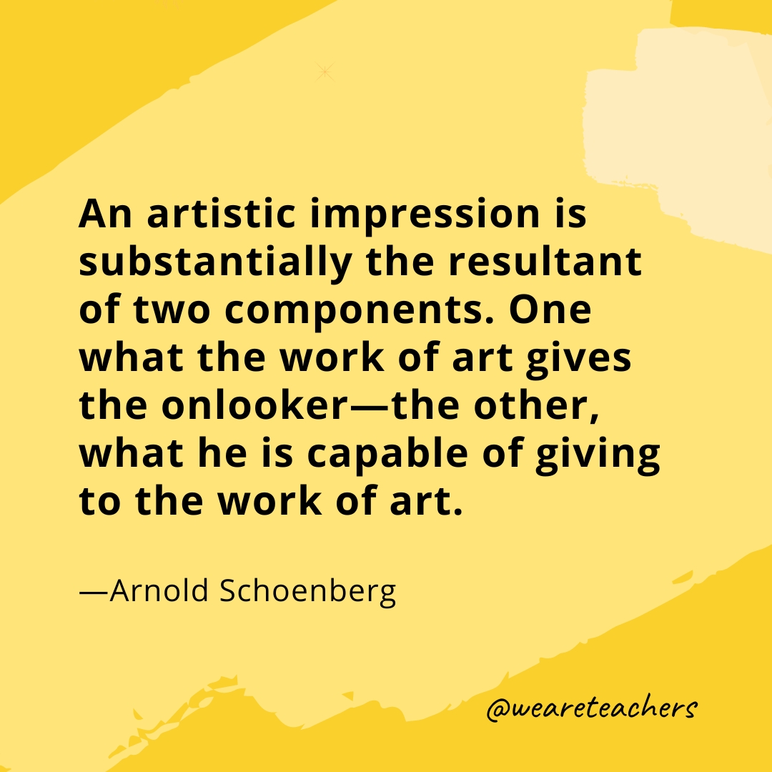 An artistic impression is substantially the resultant of two components. One what the work of art gives the onlooker—the other, what he is capable of giving to the work of art. —Arnold Schoenberg
