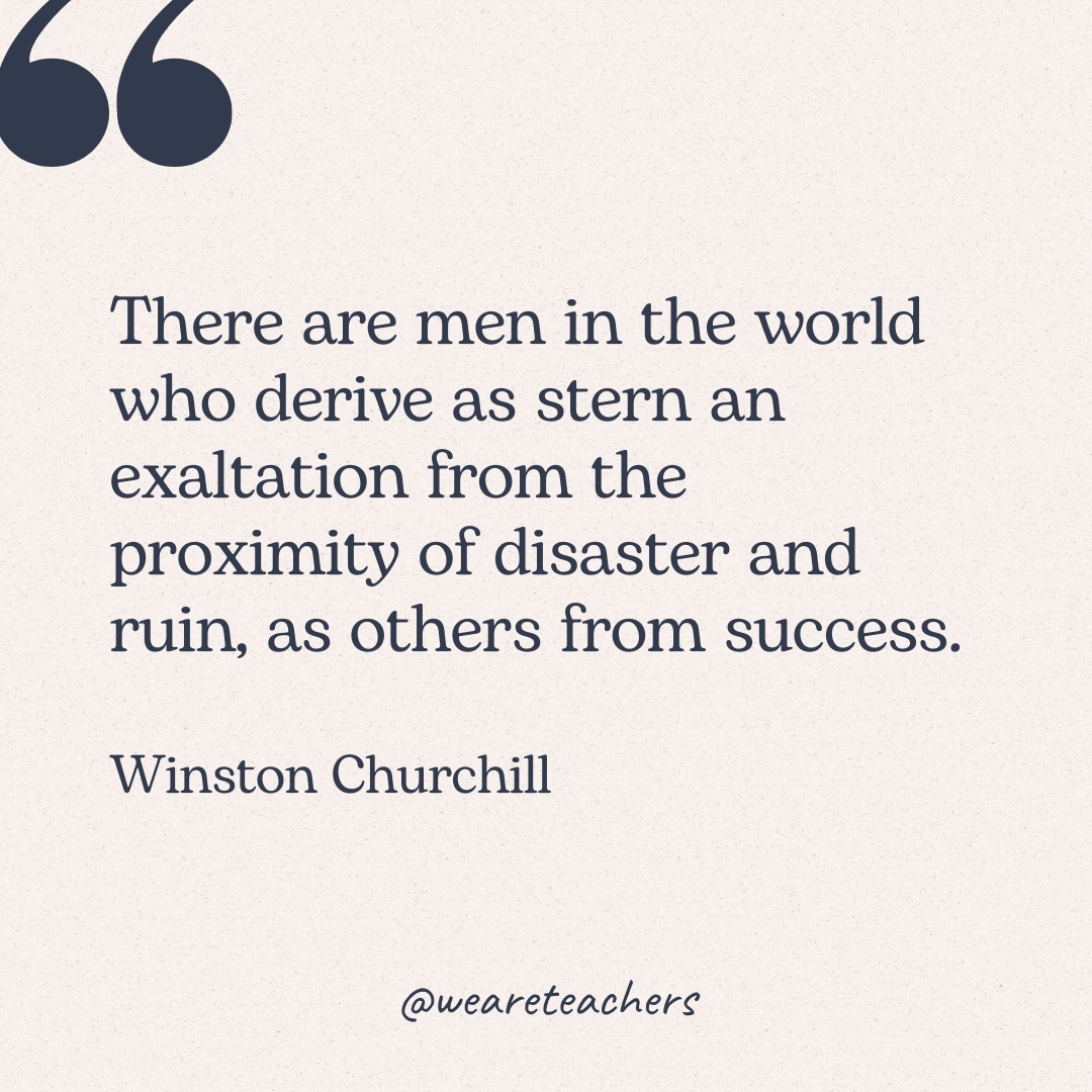 There are men in the world who derive as stern an exaltation from the proximity of disaster and ruin, as others from success. -Winston Churchill