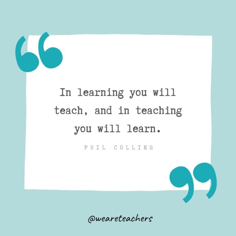 In learning you will teach, and in teaching you will learn. —Phil Collins- Teacher Appreciation Quotes