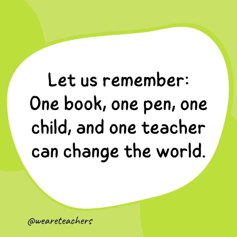 Let us remember: One book, one pen, one child, and one teacher can change the world.
