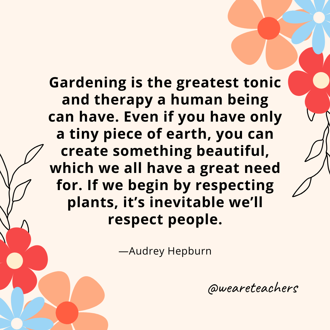Gardening is the greatest tonic and therapy a human being can have. Even if you have only a tiny piece of earth, you can create something beautiful, which we all have a great need for. If we begin by respecting plants, it's inevitable we'll respect people. - Audrey Hepburn