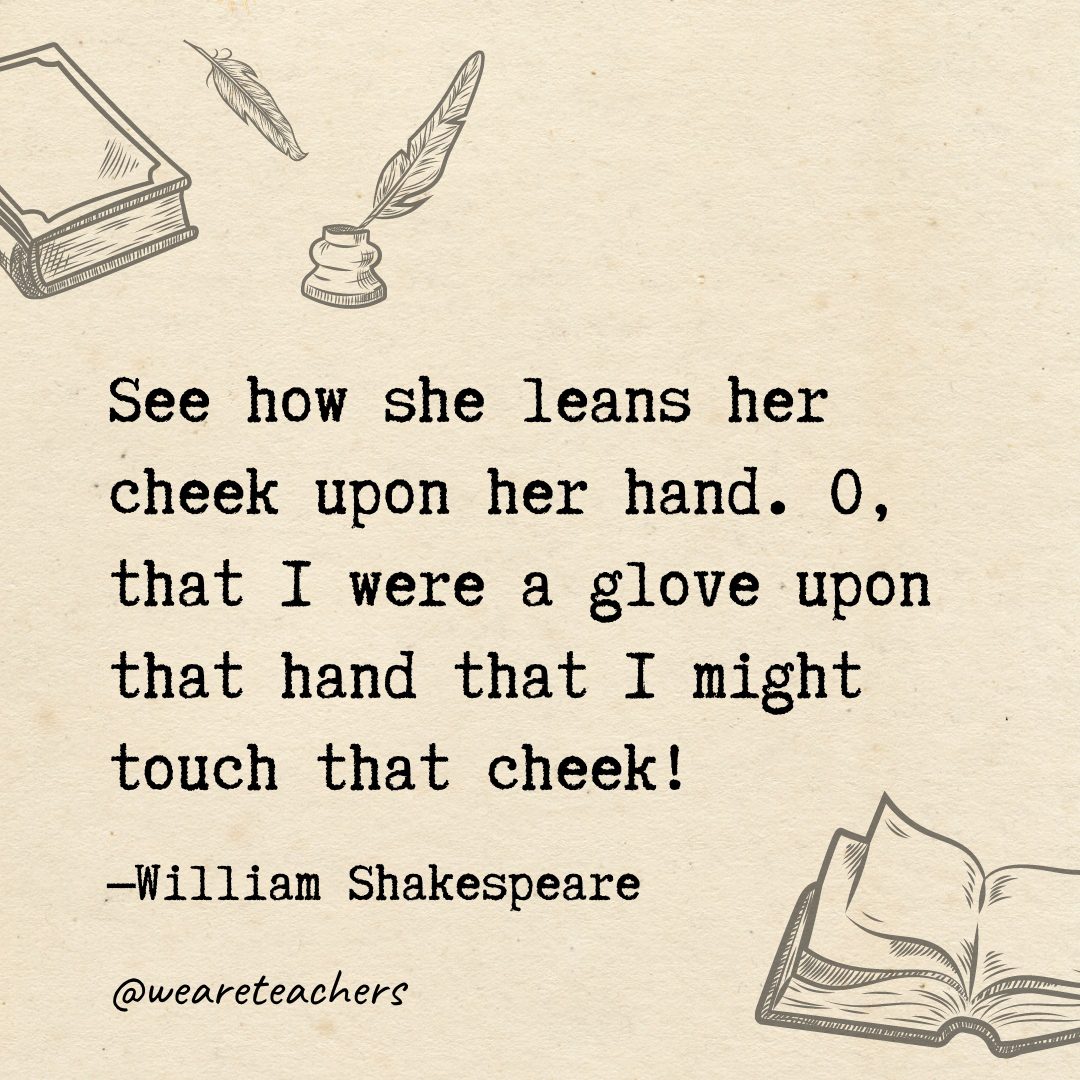 See how she leans her cheek upon her hand. O, that I were a glove upon that hand that I might touch that cheek!- Shakespeare quotes