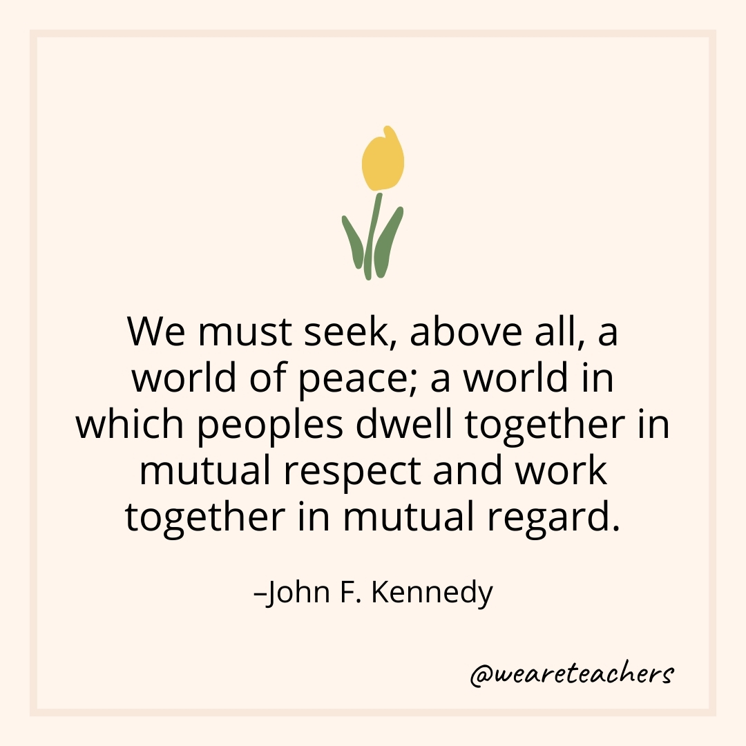 We must seek, above all, a world of peace; a world in which peoples dwell together in mutual respect and work together in mutual regard. – John F. Kennedy